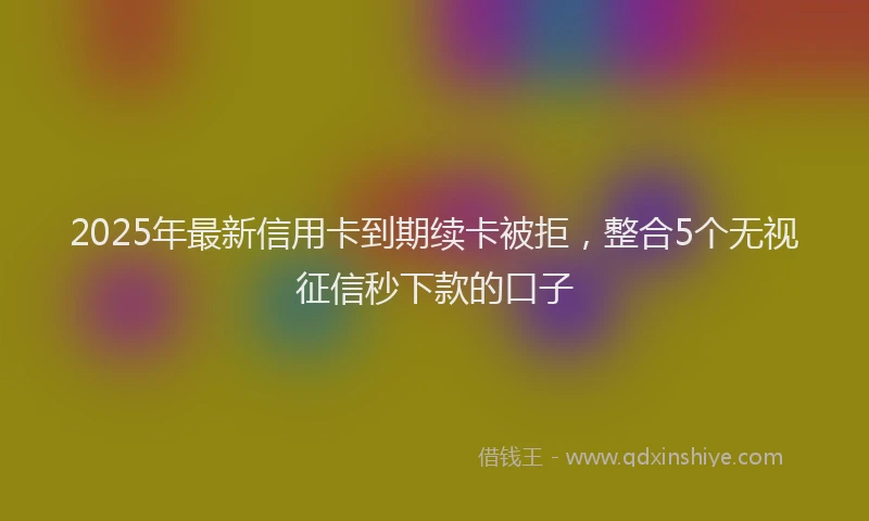 2025年最新信用卡到期续卡被拒，整合5个无视征信秒下款的口子