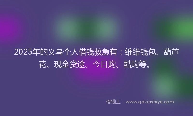 2025年的义乌个人借钱救急有：维维钱包、葫芦花、现金贷途、今日购、酷购等。