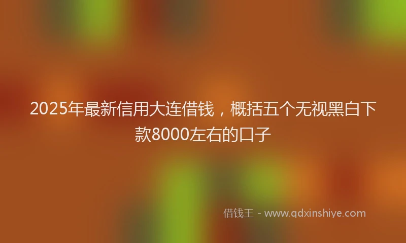 2025年最新信用大连借钱，概括五个无视黑白下款8000左右的口子