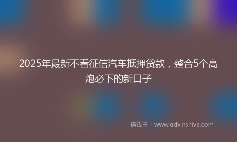 2025年最新不看征信汽车抵押贷款，整合5个高炮必下的新口子