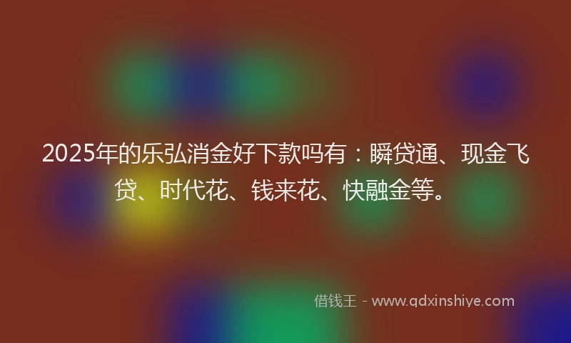 2025年的乐弘消金好下款吗有：瞬贷通、现金飞贷、时代花、钱来花、快融金等。