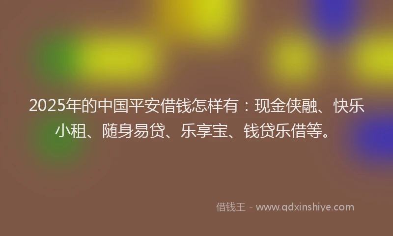 2025年的中国平安借钱怎样有：现金侠融、快乐小租、随身易贷、乐享宝、钱贷乐借等。