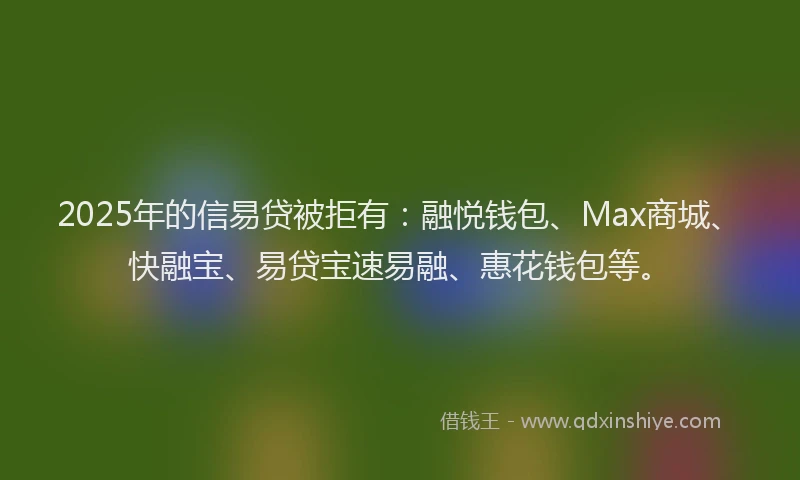 2025年的信易贷被拒有：融悦钱包、Max商城、快融宝、易贷宝速易融、惠花钱包等。
