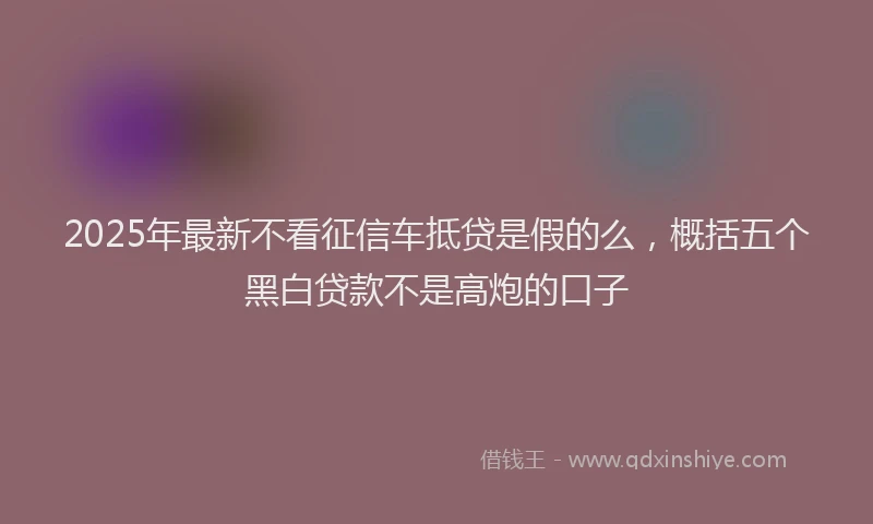 2025年最新不看征信车抵贷是假的么，概括五个黑白贷款不是高炮的口子