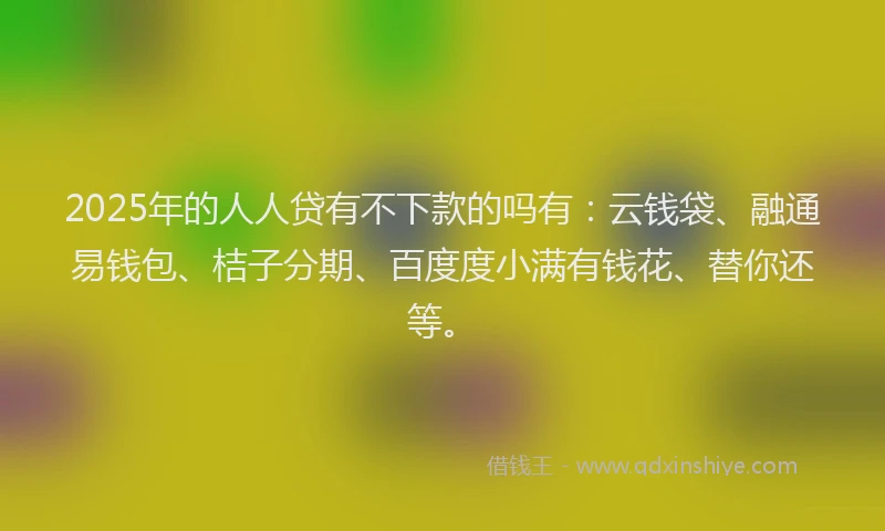 2025年的人人贷有不下款的吗有：云钱袋、融通易钱包、桔子分期、百度度小满有钱花、替你还等。