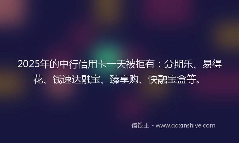 2025年的中行信用卡一天被拒有：分期乐、易得花、钱速达融宝、臻享购、快融宝盒等。