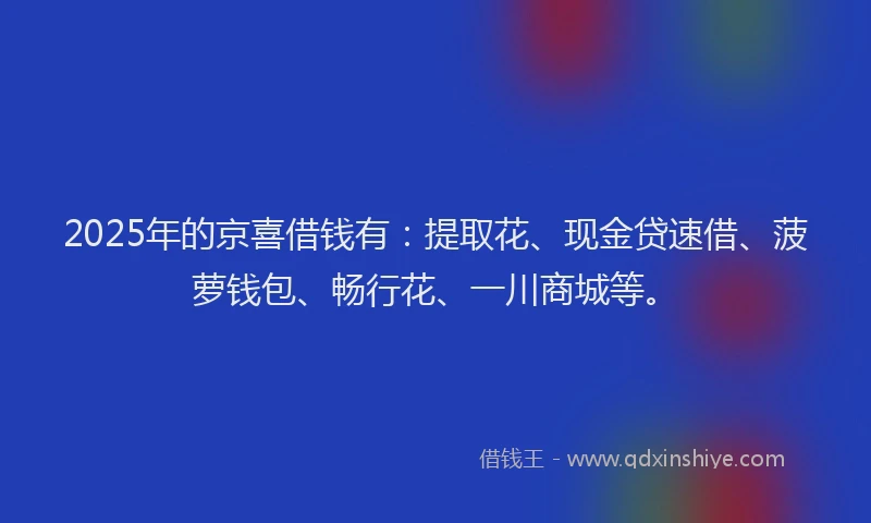 2025年的京喜借钱有：提取花、现金贷速借、菠萝钱包、畅行花、一川商城等。