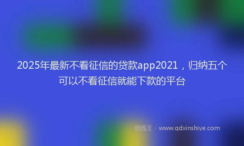 2025年最新不看征信的贷款app2021，归纳五个可以不看征信就能下款的平台