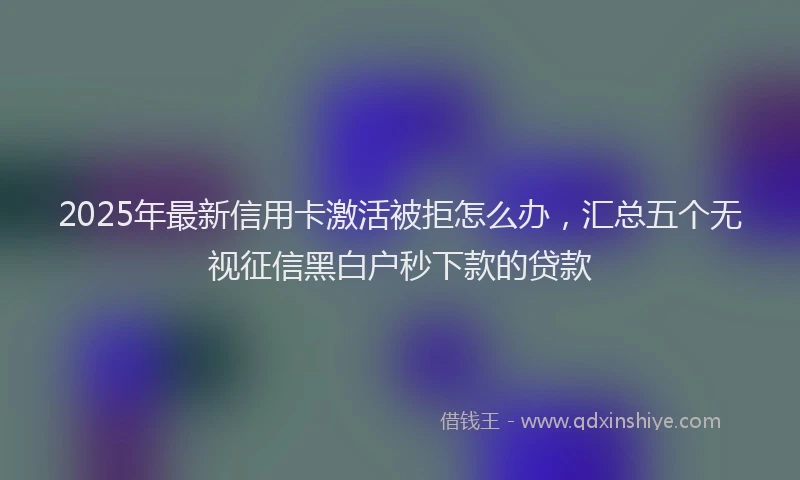2025年最新信用卡激活被拒怎么办，汇总五个无视征信黑白户秒下款的贷款