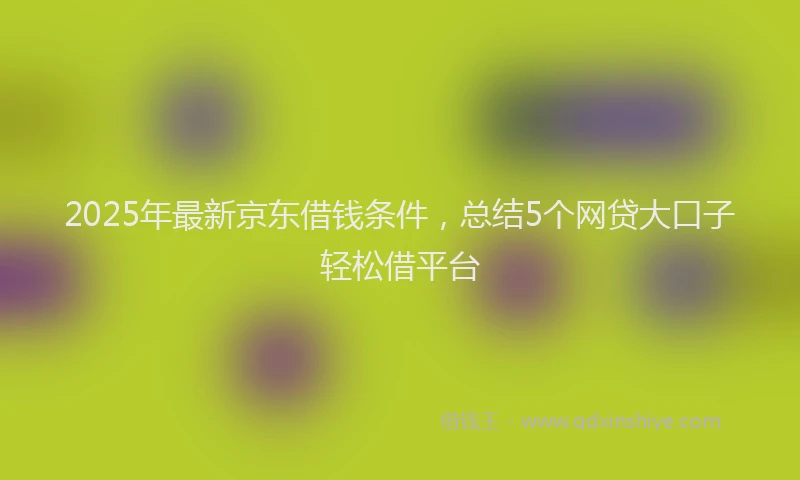 2025年最新京东借钱条件，总结5个网贷大口子轻松借平台