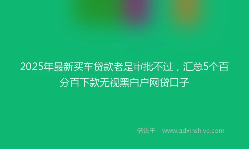 2025年最新买车贷款老是审批不过，汇总5个百分百下款无视黑白户网贷口子