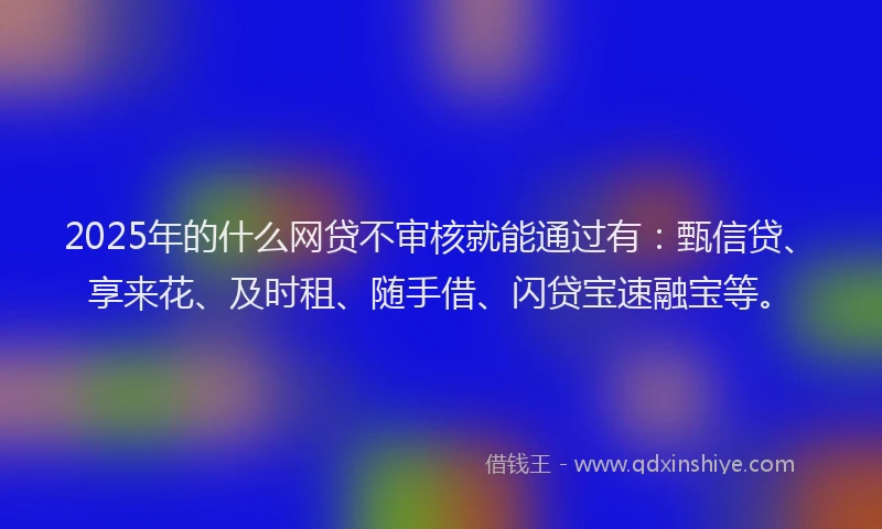 2025年的什么网贷不审核就能通过有：甄信贷、享来花、及时租、随手借、闪贷宝速融宝等。