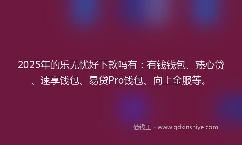 2025年的乐无忧好下款吗有：有钱钱包、臻心贷、速享钱包、易贷Pro钱包、向上金服等。