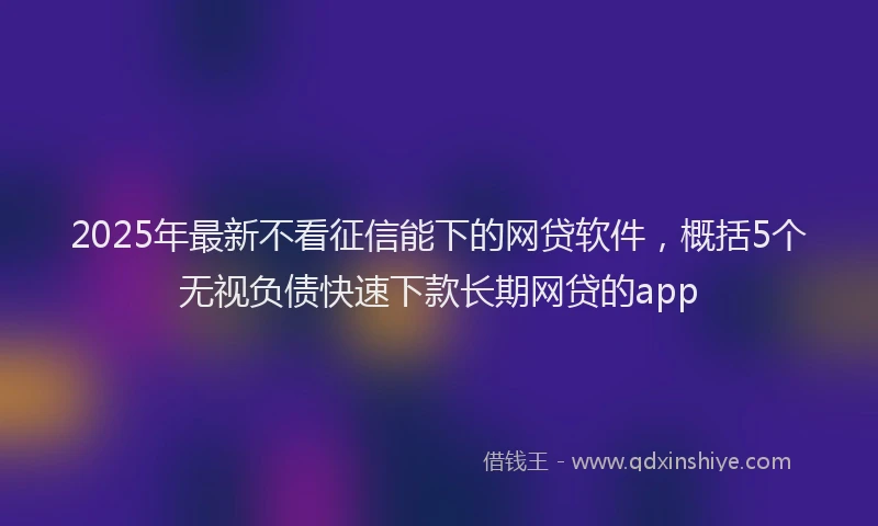 2025年最新不看征信能下的网贷软件，概括5个无视负债快速下款长期网贷的app