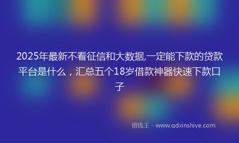 2025年最新不看征信和大数据,一定能下款的贷款平台是什么，汇总五个18岁借款神器快速下款口子