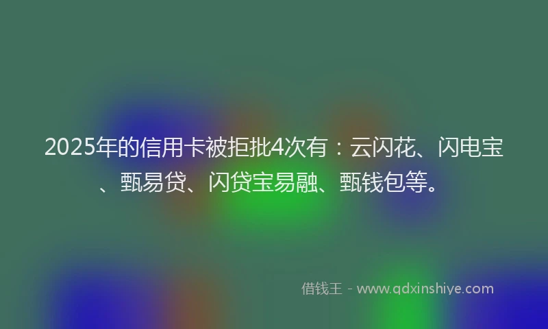 2025年的信用卡被拒批4次有：云闪花、闪电宝、甄易贷、闪贷宝易融、甄钱包等。