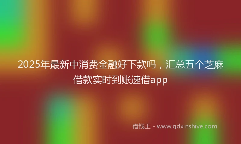 2025年最新中消费金融好下款吗，汇总五个芝麻借款实时到账速借app