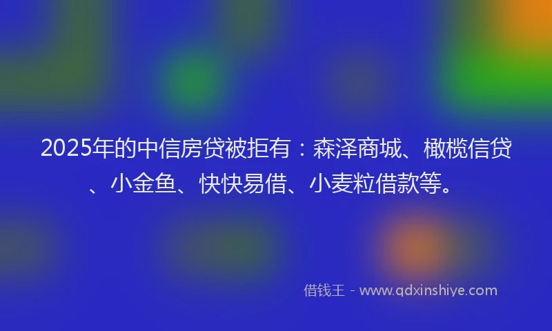 2025年的中信房贷被拒有：森泽商城、橄榄信贷、小金鱼、快快易借、小麦粒借款等。