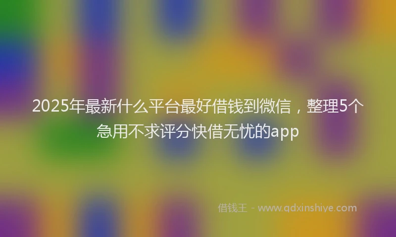 2025年最新什么平台最好借钱到微信，整理5个急用不求评分快借无忧的app