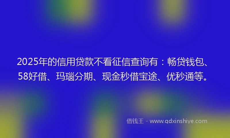 2025年的信用贷款不看征信查询有：畅贷钱包、58好借、玛瑙分期、现金秒借宝途、优秒通等。