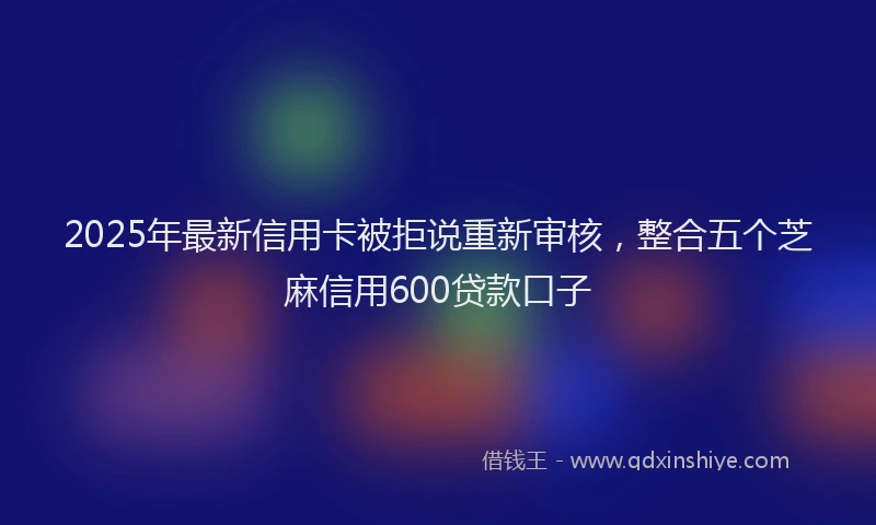 2025年最新信用卡被拒说重新审核，整合五个芝麻信用600贷款口子