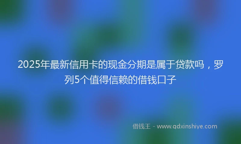 2025年最新信用卡的现金分期是属于贷款吗，罗列5个值得信赖的借钱口子