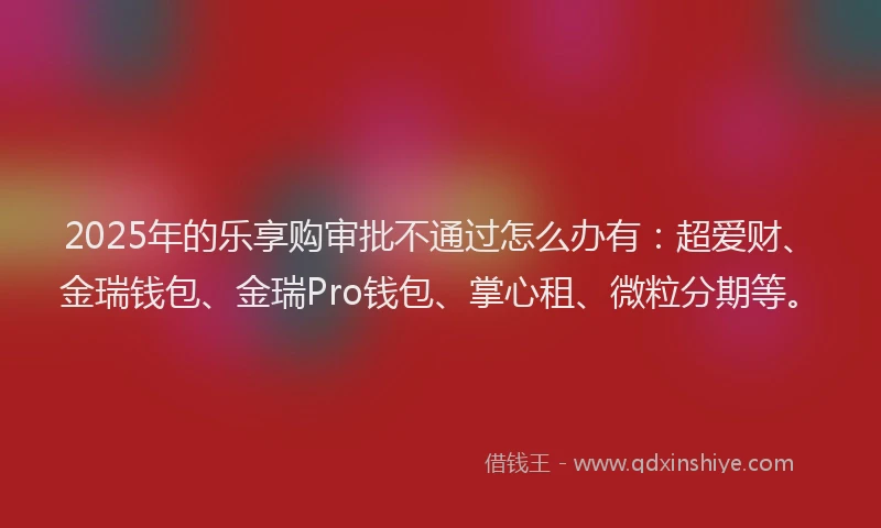 2025年的乐享购审批不通过怎么办有：超爱财、金瑞钱包、金瑞Pro钱包、掌心租、微粒分期等。