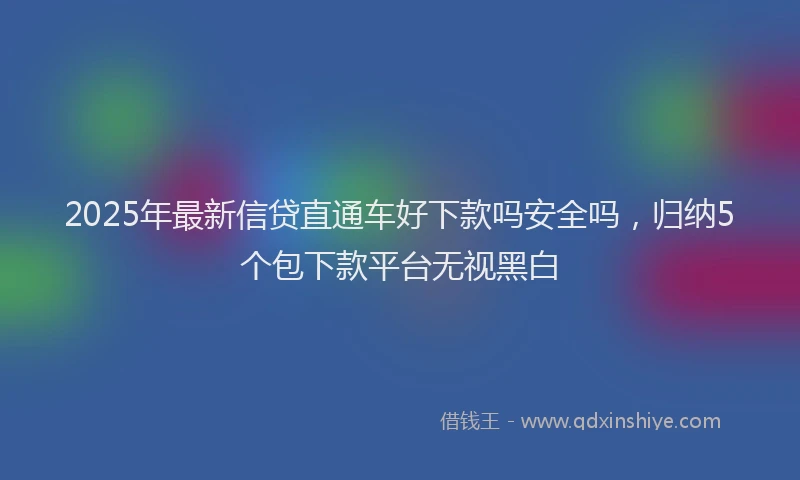 2025年最新信贷直通车好下款吗安全吗，归纳5个包下款平台无视黑白