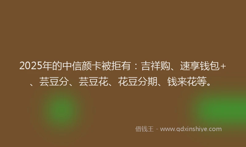 2025年的中信颜卡被拒有：吉祥购、速享钱包+、芸豆分、芸豆花、花豆分期、钱来花等。