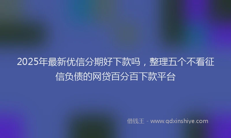 2025年最新优信分期好下款吗，整理五个不看征信负债的网贷百分百下款平台