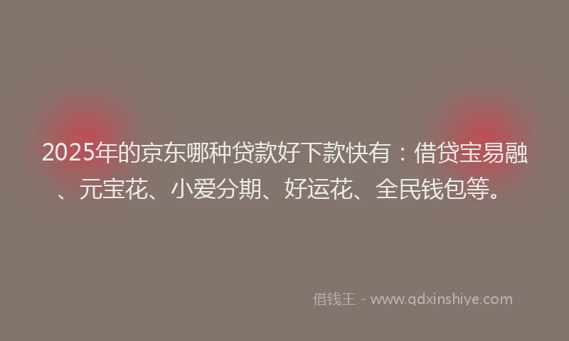 2025年的京东哪种贷款好下款快有：借贷宝易融、元宝花、小爱分期、好运花、全民钱包等。