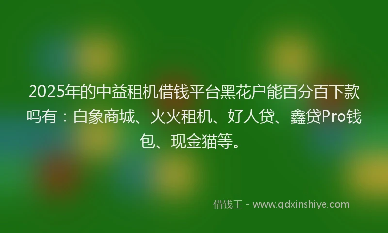 2025年的中益租机借钱平台黑花户能百分百下款吗有：白象商城、火火租机、好人贷、鑫贷Pro钱包、现金猫等。