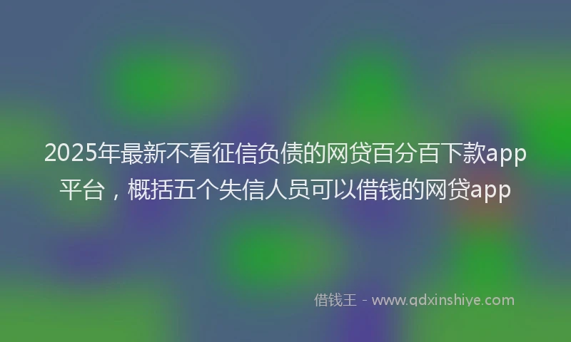 2025年最新不看征信负债的网贷百分百下款app平台，概括五个失信人员可以借钱的网贷app