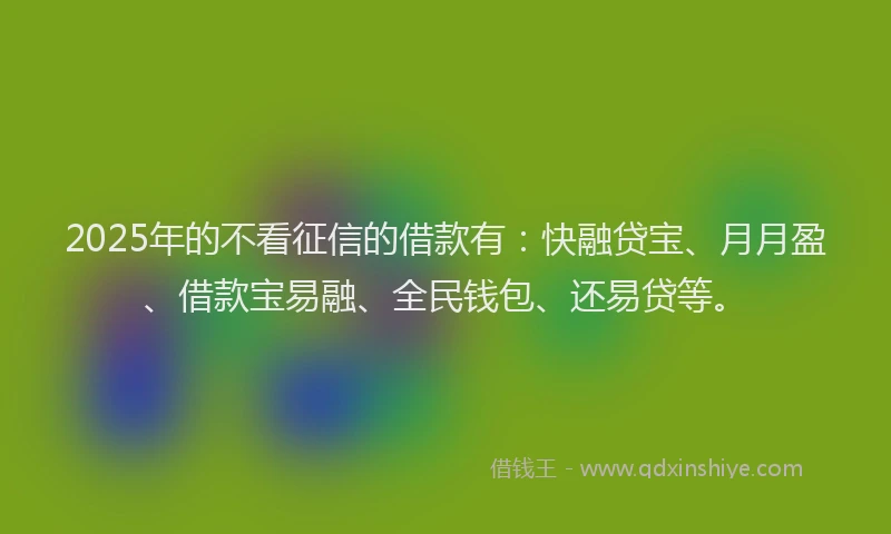 2025年的不看征信的借款有：快融贷宝、月月盈、借款宝易融、全民钱包、还易贷等。