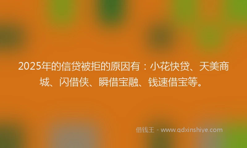 2025年的信贷被拒的原因有：小花快贷、天美商城、闪借侠、瞬借宝融、钱速借宝等。