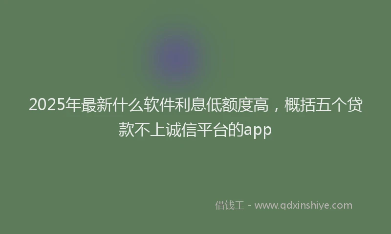 2025年最新什么软件利息低额度高，概括五个贷款不上诚信平台的app