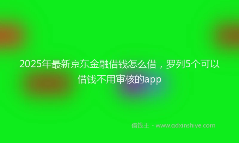 2025年最新京东金融借钱怎么借，罗列5个可以借钱不用审核的app
