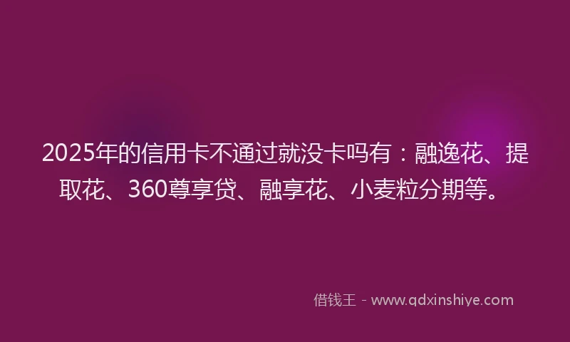 2025年的信用卡不通过就没卡吗有：融逸花、提取花、360尊享贷、融享花、小麦粒分期等。