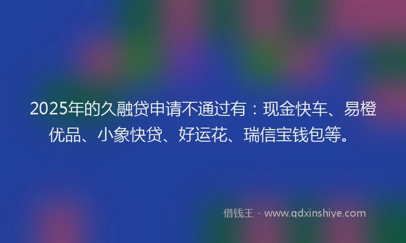 2025年的久融贷申请不通过有：现金快车、易橙优品、小象快贷、好运花、瑞信宝钱包等。