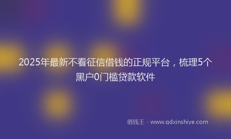 2025年最新不看征信借钱的正规平台，梳理5个黑户0门槛贷款软件