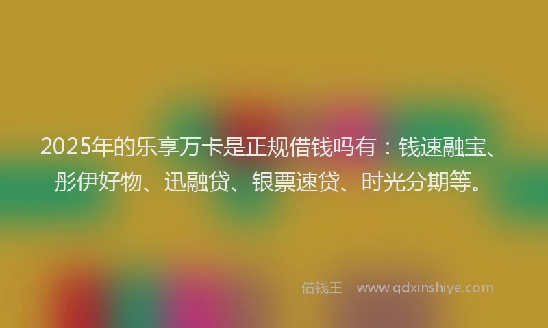 2025年的乐享万卡是正规借钱吗有：钱速融宝、彤伊好物、迅融贷、银票速贷、时光分期等。