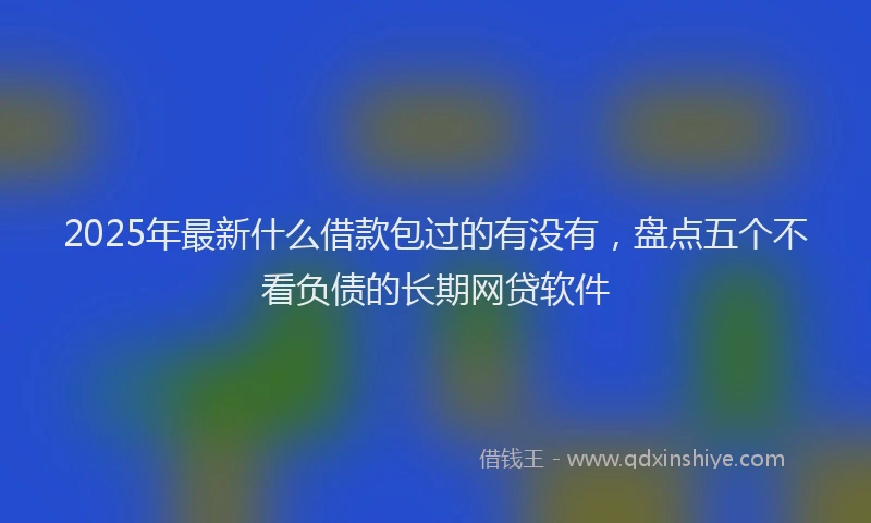 2025年最新什么借款包过的有没有，盘点五个不看负债的长期网贷软件