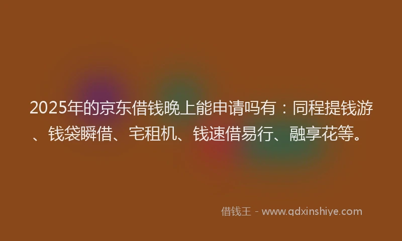 2025年的京东借钱晚上能申请吗有：同程提钱游、钱袋瞬借、宅租机、钱速借易行、融享花等。