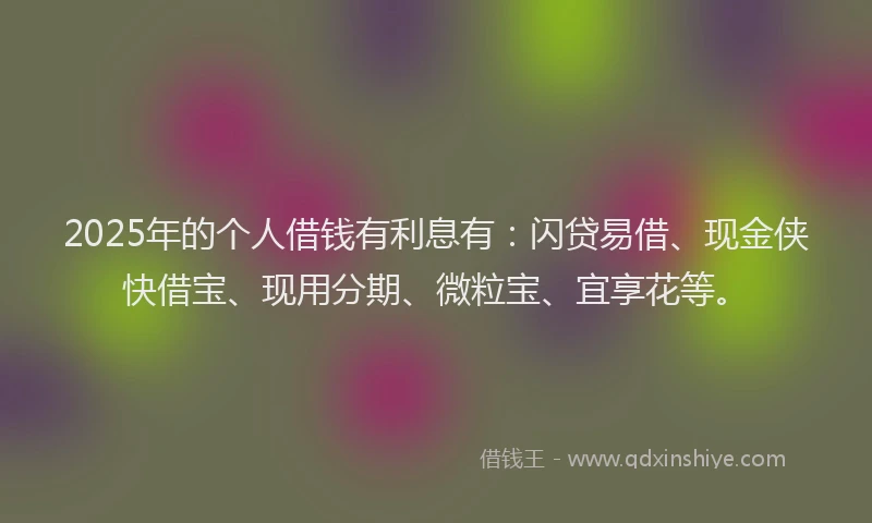 2025年的个人借钱有利息有：闪贷易借、现金侠快借宝、现用分期、微粒宝、宜享花等。