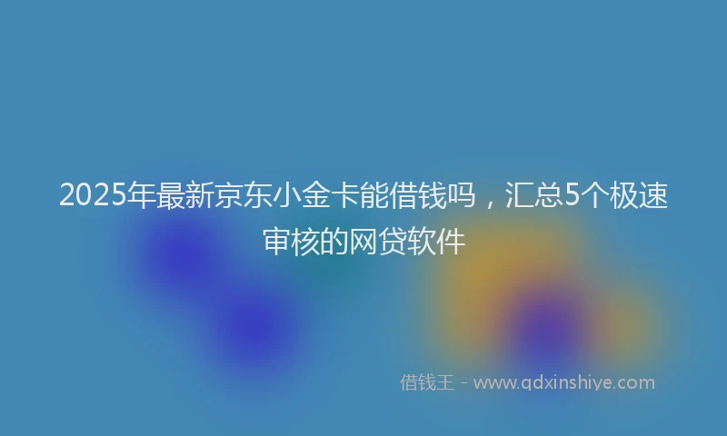 2025年最新京东小金卡能借钱吗，汇总5个极速审核的网贷软件