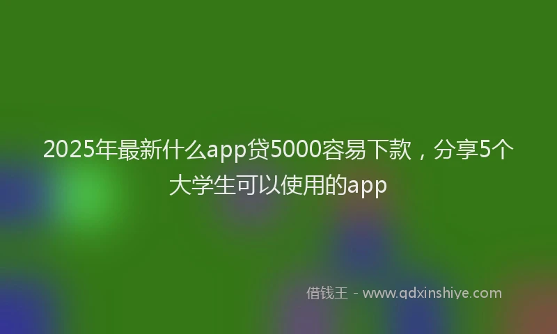 2025年最新什么app贷5000容易下款，分享5个大学生可以使用的app