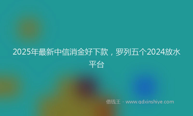 2025年最新中信消金好下款，罗列五个2024放水平台