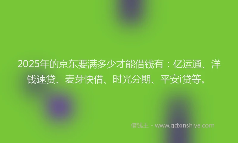 2025年的京东要满多少才能借钱有：亿运通、洋钱速贷、麦芽快借、时光分期、平安i贷等。