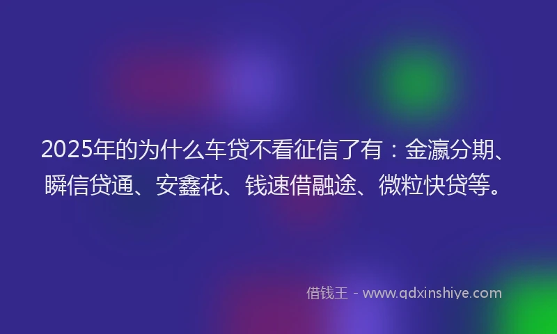 2025年的为什么车贷不看征信了有：金瀛分期、瞬信贷通、安鑫花、钱速借融途、微粒快贷等。