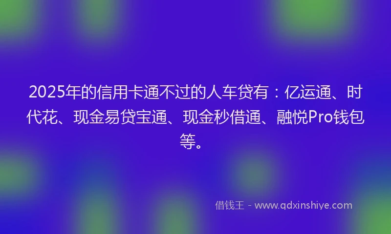2025年的信用卡通不过的人车贷有：亿运通、时代花、现金易贷宝通、现金秒借通、融悦Pro钱包等。
